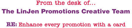 From the desk of... The LinJen Promotions Creative Team RE: Enhance every promotion with a card