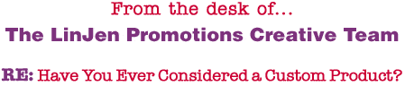 From the desk of... The LinJen Promotions Creative Team RE: Have You Ever Considered a Custom Product?