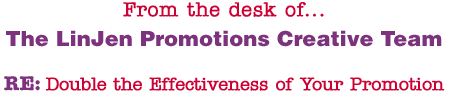 From the desk of... The LinJen Promotions Creative Team RE: Double the Effectiveness of Your Promotion