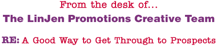 From the desk of... The LinJen Promotions Creative Team RE: A Good Way to Get Through to Prospects