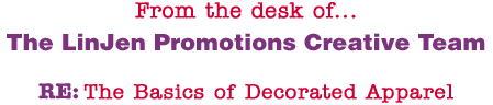 From the desk of... The LinJen Promotions Creative Team RE: The Basics of Decorated Apparel