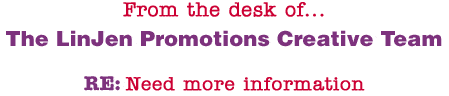 From the desk of... The LinJen Promotions Creative Team RE: Need more information