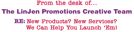 From the desk of... The LinJen Promotions Creative Team RE: New Products? New Services? We Can Help You Launch �Em!
