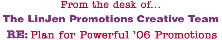 From the desk of... The LinJen Promotions Creative Team RE: Plan for Powerful �06 Promotions