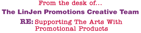 From the desk of... The LinJen Promotions Creative Team RE: Supporting The Arts With Promotional Products