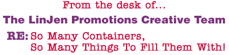 From the desk of... The LinJen Promotions Creative Team RE: So Many Containers, So Many Things To Fill Them With!
