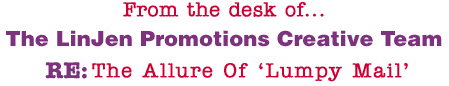 From the desk of... The LinJen Promotions Creative Team RE: The Allure Of �Lumpy Mail�