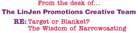 From the desk of... The LinJen Promotions Creative Team RE: Target or Blanket? The Wisdom of Narrowcasting