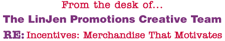 From the desk of... The LinJen Promotions Creative Team RE: Incentives: Merchandise That Motivates