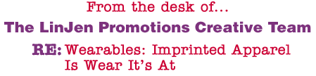 From the desk of... The LinJen Promotions Creative Team RE: Wearables: Imprinted Apparel Is Wear It�s At 