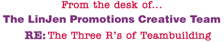 From the desk of... The LinJen Promotions Creative Team RE: The Three R's of Teambuilding
