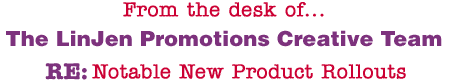From the desk of... The LinJen Promotions Creative Team RE: Notable New Product Rollouts