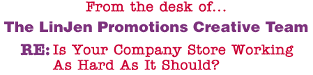 From the desk of... The LinJen Promotions Creative Team RE: Is Your Company Store Working As Hard As It Should?