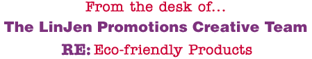 From the desk of... The LinJen Promotions Creative Team RE: Eco-friendly Products