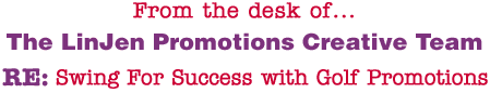 From the desk of... The LinJen Promotions Creative Team RE: Swing For Success with Golf Promotions