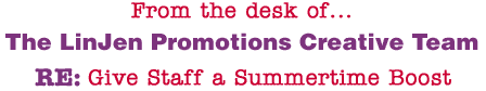 From the desk of... The LinJen Promotions Creative Team RE: Give Staff a Summertime Boost
