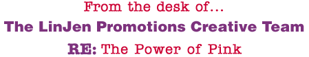 From the desk of... The LinJen Promotions Creative Team RE: The Power of Pink
