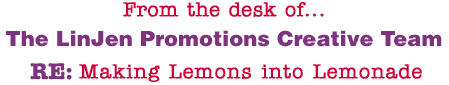 From the desk of... The LinJen Promotions Creative Team RE: Making Lemons into Lemonade