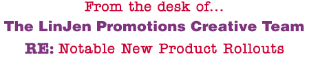 From the desk of... The LinJen Promotions Creative Team RE: Notable New Product Rollouts