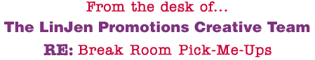 From the desk of... The LinJen Promotions Creative Team RE: Break Room Pick-Me-Ups