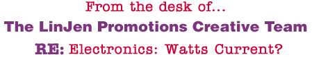 From the desk of... The LinJen Promotions Creative Team RE: Electronics: Watts Current?