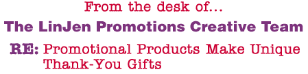 From the desk of... The LinJen Promotions Creative Team RE: Promotional Products Make Unique Thank-You Gifts