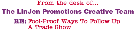 From the desk of... The LinJen Promotions Creative Team RE: Fool-Proof Ways To Follow Up A Trade Show