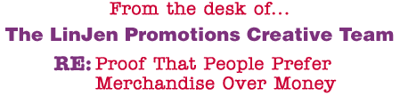 From the desk of... The LinJen Promotions Creative Team RE: Proof That People Prefer Merchandise Over Money
