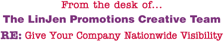 From the desk of... The LinJen Promotions Creative Team RE: Give Your Company Nationwide Visibility