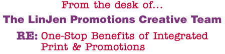 From the desk of... The LinJen Promotions Creative Team RE: One-Stop Benefits of Integrated Print & Promotions