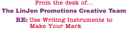 From the desk of... The LinJen Promotions Creative Team RE: Use Writing Instruments to Make Your Mark
