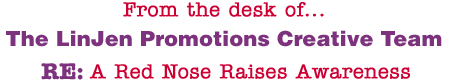 From the desk of... The LinJen Promotions Creative Team RE: A Red Nose Raises Awareness