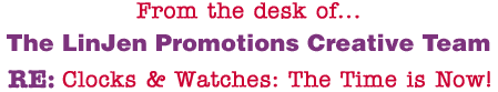 From the desk of... The LinJen Promotions Creative Team RE: Clocks & Watches: The Time is Now!