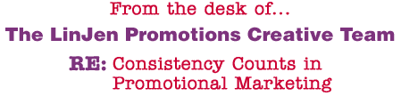 From the desk of... The LinJen Promotions Creative Team RE: Consistency Counts in Promotional Marketing