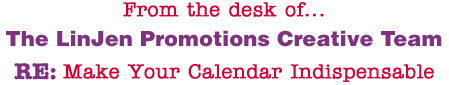 From the desk of... The LinJen Promotions Creative Team RE: Make Your Calendar Indispensable