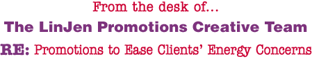 From the desk of... The LinJen Promotions Creative Team RE: Promotions to Ease Clients� Energy Concerns