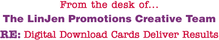 From the desk of... The LinJen Promotions Creative Team RE: Digital Download Cards Deliver Results