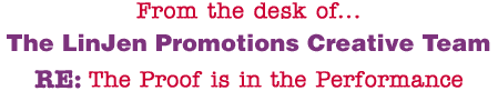 From the desk of... The LinJen Promotions Creative Team RE: The Proof is in the Performance