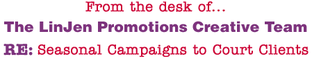 From the desk of... The LinJen Promotions Creative Team RE: Seasonal Campaigns to Court Clients