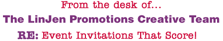 From the desk of... The LinJen Promotions Creative Team RE: Event Invitations That Score!