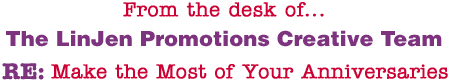From the desk of... The LinJen Promotions Creative Team RE: Make the Most of Your Anniversaries