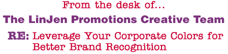 From the desk of... The LinJen Promotions Creative Team RE: Leverage Your Corporate Colors for Better Brand Recognition