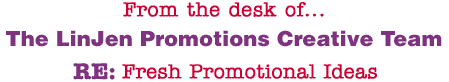 From the desk of... The LinJen Promotions Creative Team RE: Fresh Promotional Ideas
