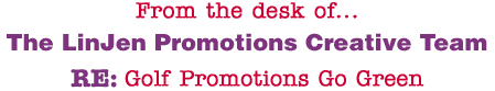 From the desk of... The LinJen Promotions Creative Team RE: Golf Promotions Go Green