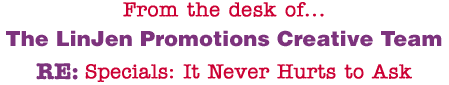 From the desk of... The LinJen Promotions Creative Team RE: Specials: It Never Hurts to Ask