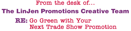 From the desk of... The LinJen Promotions Creative Team RE: Go Green with Your Next Trade Show Promotion