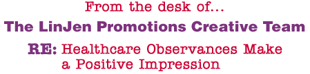 From the desk of... The LinJen Promotions Creative Team RE: Healthcare Observances Make a Positive Impression