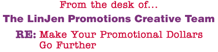 From the desk of... The LinJen Promotions Creative Team RE: Make Your Promotional Dollars Go Further