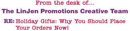 From the desk of... The LinJen Promotions Creative Team RE: Holiday Gifts: Why You Should Place Your Orders Now!