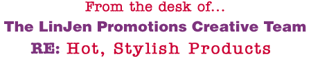 From the desk of... The LinJen Promotions Creative Team RE: Hot, Stylish Products